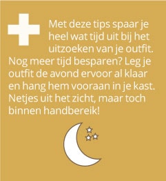 + Met deze tips spaar je heel wat tijd uit bij het uitzoeken van je outfit. Nog meer tijd besparen? Leg je outfit de avond ervoor al klaar en hang hem vooraan in je kast. Netjes uit het zicht, maar toch binnen handbereik!