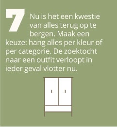 7. Nu is het een kwestie van alles terug op te bergen. Maak een keuze: hang alles per kleur of per categorie. De zoektocht naar een outfit verloopt in ieder geval vlotter nu.