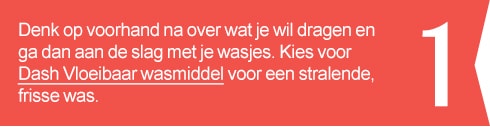 1. Denk op voorhand na over wat je wil dragen en ga dan aan de slag met je wasjes. Kies voor dash Vloeibaar wasmiddel voor een stralende, frisse was.