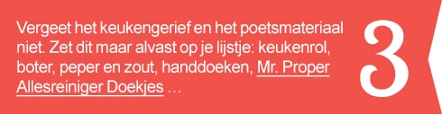 3. Vergeet het keukengerief en het poetsmateriaal niet. Zet dit maar alvast op je lijstje: keukenrol, boter, peper en zout, handdoeken, Mr. Proper Allesreiniger Doekjes …