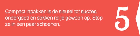 5. Compact inpakken is de sleutel tot succes: ondergoed en sokken rol je gewoon op. Stop ze in een paar schoenen.