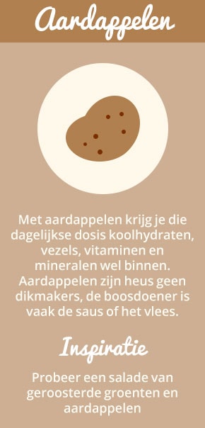 4. Aardappelen: Met aardappelen krijg je die dagelijkse dosis koolhydraten, vezels, vitaminen en mineralen wel binnen. Aardappelen zijn heus geen dikmakers, de boosdoener is vaak de saus of het vlees. Inspiratie: probeer een salade van geroosterde groenten en aardappelen