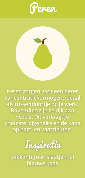 3. Peren: Peren zorgen voor een beter concentratievermogen: ideaal als tussendoortje op je werk. Bovendien zijn ze rijk aan vezels. Dit verlaagt je cholesterolgehalte én de kans op hart- en vaatziekten. Inspiratie: lekker bij een slaatje met blauwe kaas