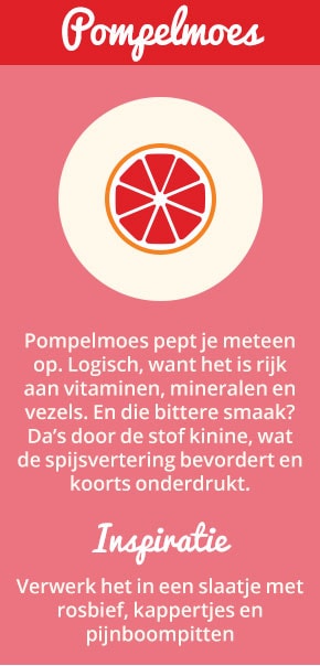 5. Pompelmoes: Pompelmoes pept je meteen op. Logisch, want het is rijk aan vitaminen, mineralen en vezels. En die bittere smaak? Da’s door de stof kinine, wat de spijsvertering bevordert en koorts onderdrukt. Inspiratie: verwerk het in een slaatje met rosbief, kappertjes en pijnboompitten