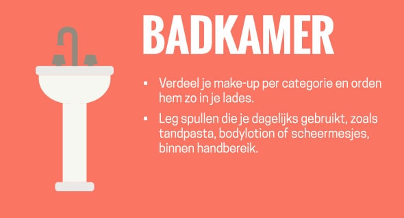 Badkamer: verdeel je make-up per categorie en orden hem zo in je lades. Leg spullen die je dagelijks gebruikt, zoals tandpasta, bodylotion of scheermesjes, binnen handbereik.