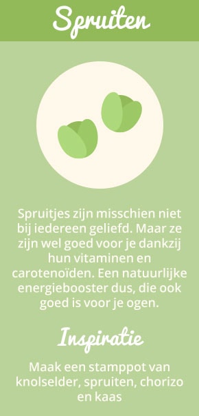 2. Spruiten: Spruitjes zijn misschien niet bij iedereen geliefd. Maar ze zijn wel goed voor je dankzij hun vitaminen en carotenoïden. Een natuurlijke energiebooster dus, die ook goed is voor je ogen. Inspiratie: maak een stamppot van knolselder, spruiten, chorizo en kaas