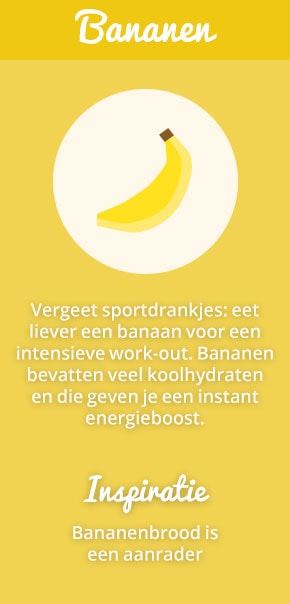 7. Bananen: Vergeet sportdrankjes: eet liever een banaan voor een intensieve work-out. Bananen bevatten veel koolhydraten en die geven je een instant energieboost. Inspiratie: bananenbrood is een aanrader