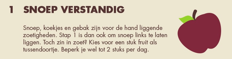1 - Snoep verstandig: Snoep, koekjes en gebak zijn voor de hand liggende zoetigheden. Stap 1 is dan ook om snoep links te laten liggen. Toch zin in zoet? Kies voor een stuk fruit als tussendoortje. Beperk je wel tot 2 stuks per dag.