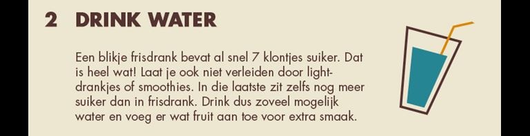 2 - Drink water: Een blikje frisdrank bevat al snel 7 klontjes suiker. Dat is heel wat! Laat je ook niet verleiden door light-drakjes of smoothies. In die laatste zit zelfs nog meer suiker dan in frisdrank. Drink dus zoveel mogelijk water en voeg er wat fruit aan toe voor extra smaak.