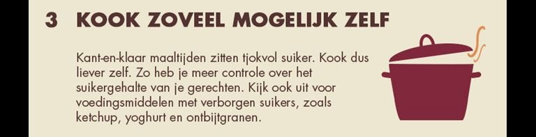 3 - Kook zoveel mogelijk zelf: Kant-en-klaar maaltijden zitten tjokvol suiker. Kook dus liever zelf. Zo heb je meer controle over het suikergehalte van je gerechten. Kijk ook uit voor voedingsmiddelen met verborgen suikers, zoals ketchup, yoghurt en ontbijtgranen.