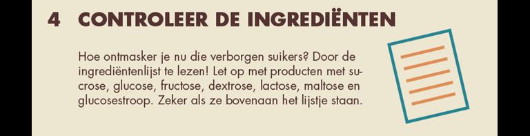 4 - Controleer de ingrediënten: Hoe ontmasker je nu die verborgen suikers? Door de ingrediëntenlijst te lazen! Let op met producten met sucrose, glucose, fructose, dextrose, lactose, maltose en glucosestroop. Zeker als ze bovenaan het lijste staan.
