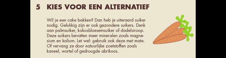 5 - Kies voor een alternatief: Vil je een cake bakken? Dan heb je uiteraard suiker nodig. Gelukkig zijn er ook gezondere suikers. Denk aan palmsuiker, kokosbloesemsuiker of dadelsiroop. Deze suikers bevatten meer mineralen zoals magnesium en kalium. Let wel: gebruik ook deze met mate. Of vervang ze door natuurlijke zoetstoffen zoals kaneel, wortel of gedroodge abrikoos.