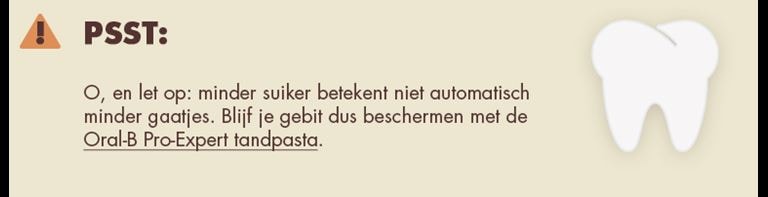 Psst: O, en let op: minder suiker betekent niet automatisch minder gaatjes. Blijf je gebit dus beschermen met de Oral-B Pro-Expert tandpasta.